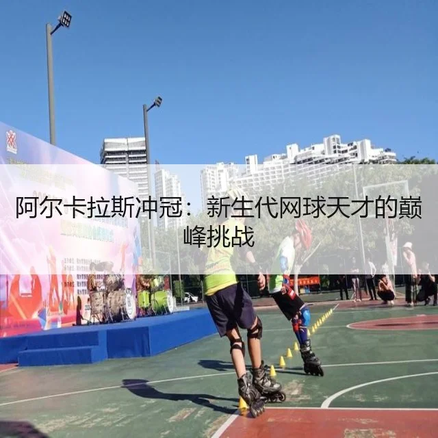 阿尔卡拉斯冲冠:新生代网球天才的巅峰挑战
