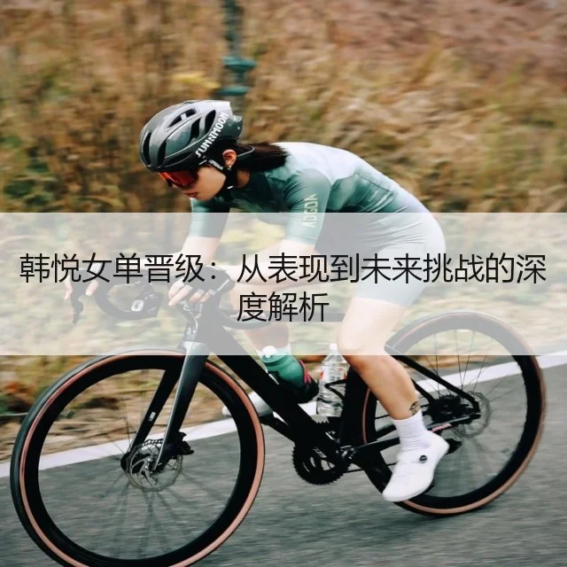 韩悦女单晋级:从表现到未来挑战的深度解析