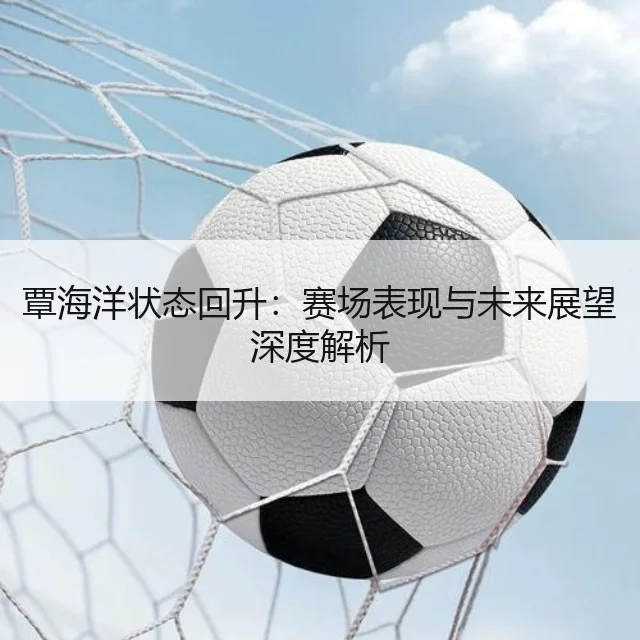 覃海洋状态回升:赛场表现与未来展望深度解析